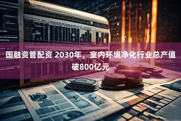 国融资管配资 2030年，室内环境净化行业总产值破800亿元