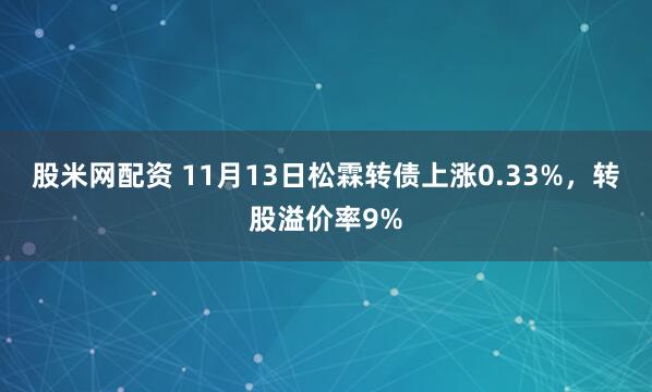 股米网配资 11月13日松霖转债上涨0.33%，转股溢价率9%