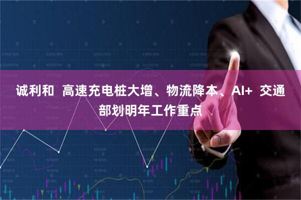 诚利和  高速充电桩大增、物流降本、AI+  交通部划明年工作重点