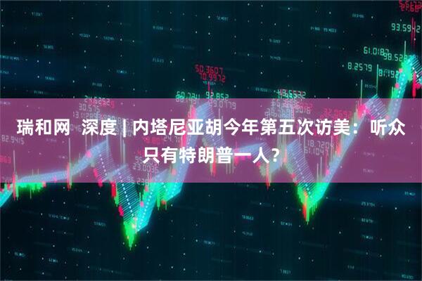 瑞和网 深度 | 内塔尼亚胡今年第五次访美:听众只有特朗普一人?