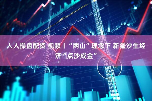 人人操盘配资 视频丨“两山”理念下 新疆沙生经济“点沙成金”