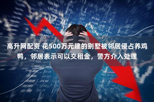 高升网配资 花500万元建的别墅被邻居侵占养鸡鸭，邻居表示可以交租金，警方介入处理